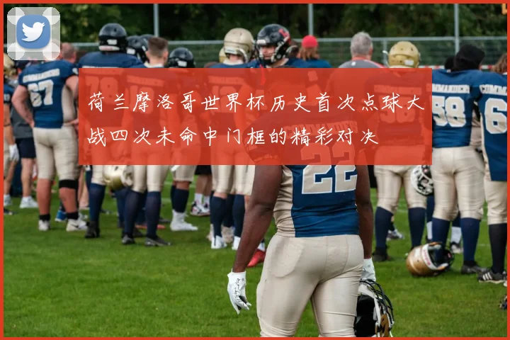荷兰摩洛哥世界杯历史首次点球大战四次未命中门框的精彩对决