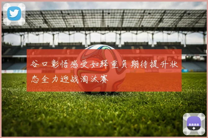 谷口彰悟感受如释重负期待提升状态全力迎战淘汰赛