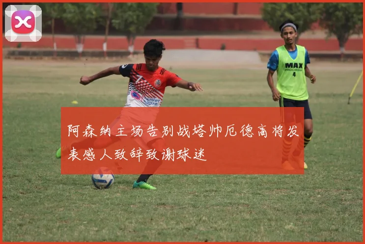 阿森纳主场告别战塔帅厄德高将发表感人致辞致谢球迷