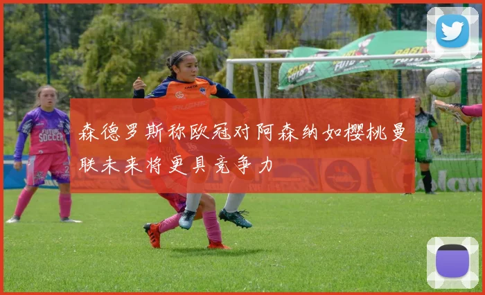 森德罗斯称欧冠对阿森纳如樱桃曼联未来将更具竞争力