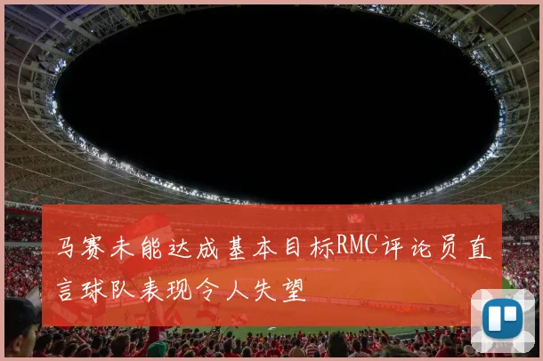 马赛未能达成基本目标RMC评论员直言球队表现令人失望