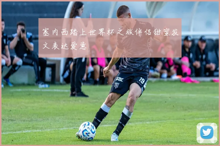 塞内西踏上世界杯之旅伴侣甜蜜发文表达爱意