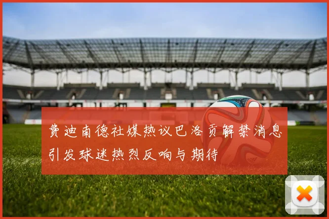 费迪南德社媒热议巴洛贡解禁消息引发球迷热烈反响与期待