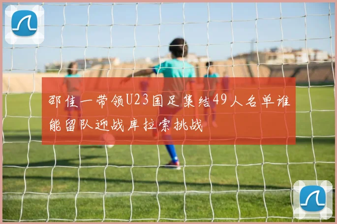 邵佳一带领U23国足集结49人名单谁能留队迎战库拉索挑战