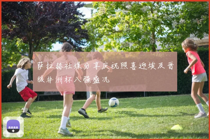 萨拉赫社媒分享庆祝照喜迎埃及晋级非洲杯八强盛况