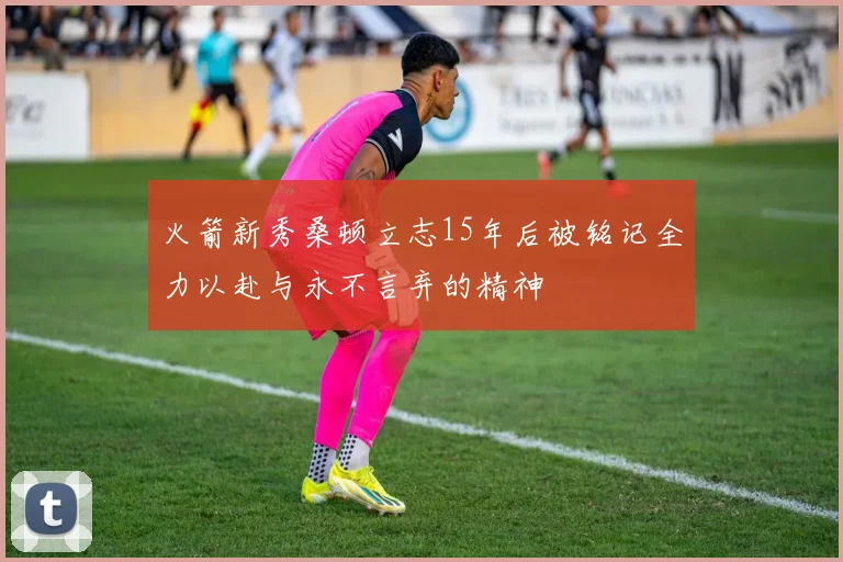 火箭新秀桑顿立志15年后被铭记全力以赴与永不言弃的精神
