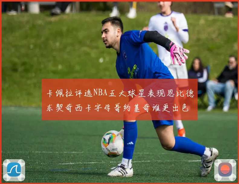 卡佩拉评选NBA五大球星表现恩比德东契奇西卡字母哥约基奇谁更出色
