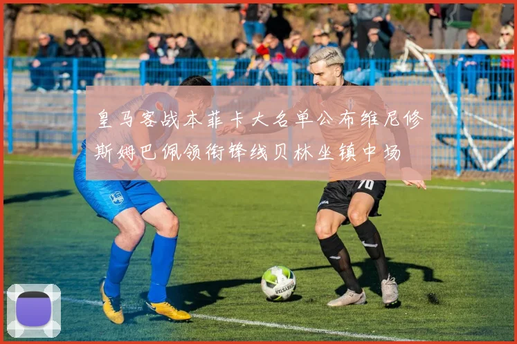 皇马客战本菲卡大名单公布维尼修斯姆巴佩领衔锋线贝林坐镇中场