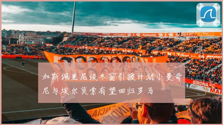 加斯佩里尼谈冬窗引援计划小曼奇尼与埃尔莫索有望回归罗马