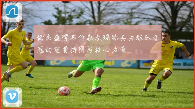 徐杰盛赞布伦森表现称其为球队夺冠的重要拼图与核心力量